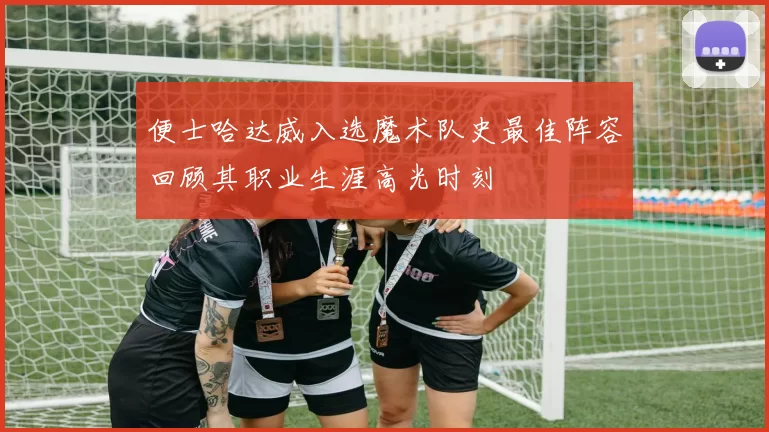 便士哈达威入选魔术队史最佳阵容回顾其职业生涯高光时刻